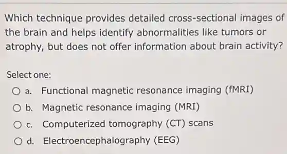 Which technique provides detailed cross-sectional images of
the brain and helps identify abnormalities like tumors or
atrophy, but does not offer information about brain activity?
Select one:
a. Functional magnetic resonance imaging (fMRI)
b. Magnetic resonance imaging (MRI)
c. Computerized tomography (CT)scans
d. Electroencephalog aphy (EEG)