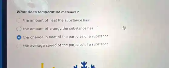 What does temperature measure?
the amount of heat the substance has
the amount of energy the substance has
the change in heat of the particles of a substance
the average speed of the particles of a substance