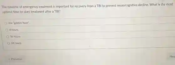 The timeline of emergency treatment is important for recovery from a TBI to prevent neurocognitive decline What is the most
optimal time to start treatment after a TBl?
the "golden hour".
4 hours
36 hours
24 hours
- Previous
