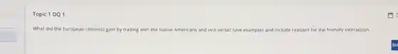 Topic 1 DQ 1
What did the European colonists gain by trading with the Native Americans and vice versa? Give examples and include reasons for r the friendly interaction.