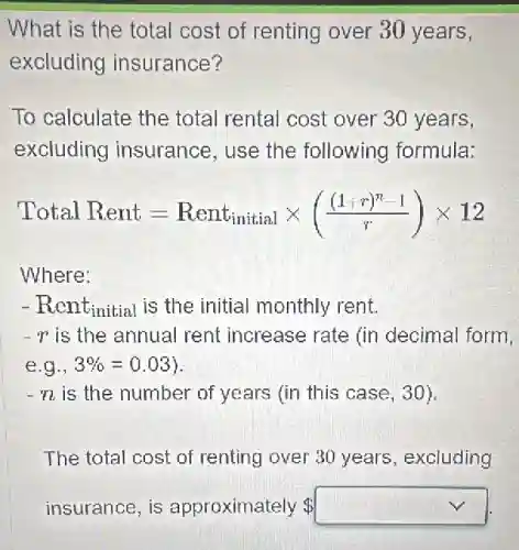 What is the total cost of renting over 30 years,
excluding insurance?
To calculate the total rental cost over 30 years,
excluding insurance, use the following formula:
Total Rent=Rent_(initial)times (((1+r)^n-1)/(r))times 12
Where:
- Rentinitial is the initial monthly rent.
-r is the annual rent increase rate (in decimal form,
e g.,3% =0.03
-n is the number of years (in this case , 30).
The total cost of renting over 30 years , excluding
insurance, is approximately square