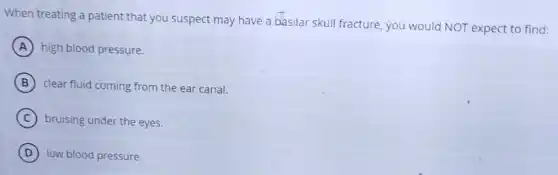 When treating a patient that you suspect may have a basilar skull fracture, you would NOT expect to find:
A high blood pressure.
B clear fluid coming from the ear canal.
C bruising under the eyes.
D low blood pressure.