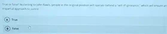 True or false? According to John Rawls, people in the original position will operate behind a "veil of ignorance," which will ensure an
impartial approach to justice.
A True
B False