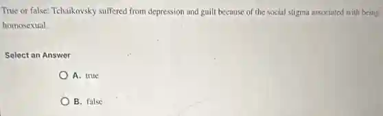 True or false: Tchaikovsky suffered from depression and guilt because of the social stigma associated with being
homosexual.
Select an Answer
A. true
B. false