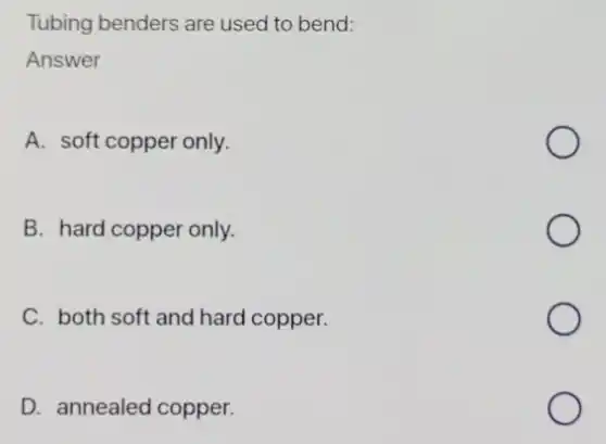 Tubing benders are used to bend:
Answer
A. soft copper only.
B. hard copper only.
C. both soft and hard copper.
D. annealed copper.