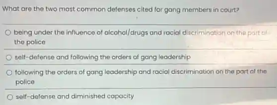 What are the two most common defenses cited for gang members in court?
being under the influence of alcohol/drugs and racial discrimination on the part of
the police
self-defense and following the orders of gang leadership
following the orders of gang leadership and racial discrimination on the part of the
police
self-defense and diminished capacity