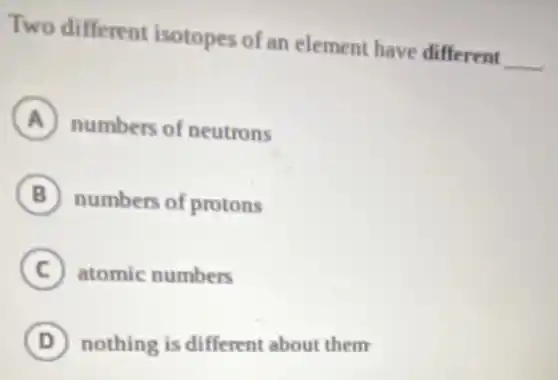 Two different isotopes of an element have different
__
A numbers of neutrons
B numbers of protons
C atomic numbers
D nothing is different about them