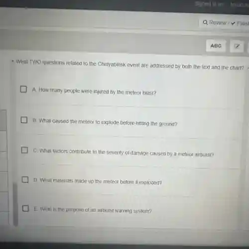 - What TWO questions related to the Chelyabinsk event are addressed by both the text and the chart?
A. How many people were injured by the meteor blast?
B. What caused the meteor to explode before hitting the ground?
C. What factors contribute to the severity of damage caused by a meteor airburst?
D. What materials made up the meteor before it exploded?
E. What is the purpose of an airburst warning system?