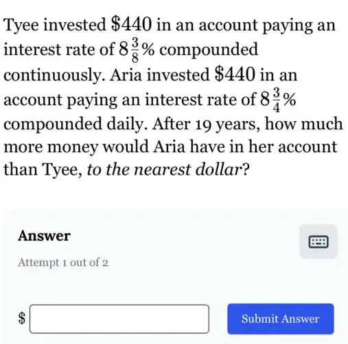 Tyee invested 440 in an account paying an
interest rate of 8 8(3)/(8)%  compounded
continuously.Aria invested 440 in an
account paying an interest rate of 8(3)/(4)% 
compounded daily. After 19 years . how much
more money would Aria have in her account
than Tyee, to the nearest dollar?
Answer
Attempt 1 out of 2
 square
