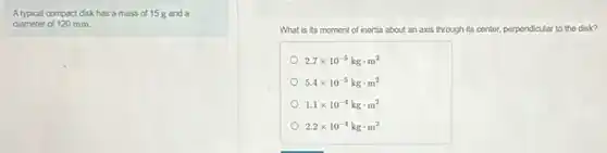 A typical compact disk has a mass of 15 g and a
diameter of 120 mm.
What is its moment of inertia about an axis through its center perpendicular to the disk?
2.7times 10^-5kgcdot m^2
5.4times 10^-5kgcdot m^2
1.1times 10^-4kgcdot m^2
2.2times 10^-4kgcdot m^2