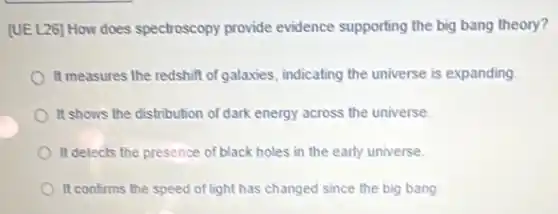 [UE L26] How does spectroscopy provide evidence supporting the big bang theory?
It measures the redshift of galaxies, indicating the universe is expanding.
It shows the distribution of dark energy across the universe
It detects the presence of black holes in the early universe.
It confirms the speed of light has changed since the big bang