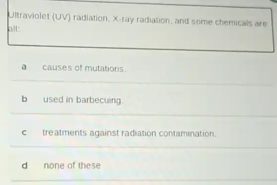 Ultraviolet (UV) radiation X-ray radiation, and some chemicals are
all:
a causes of mutations.
b used in barbecuing.
c treatments against radiation contamination.
d none of these