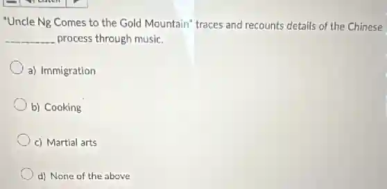 "Uncle Ng Comes to the Gold Mountain" traces and recounts details of the Chinese
__ process through music.
a) Immigration
b) Cooking
c) Martial arts
d) None of the above