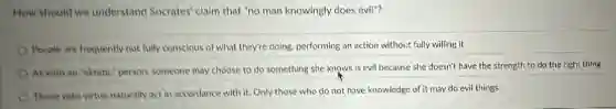 How should we understand Socrates' claim that "no man knowingly does evil"?
People are frequently not fully conscious of what they're doing, performing an action without fully willing it
As with an "akratic'person, someone may choose to do something she knows is evil because she doesn't have the strength to do the right thing.
Those with virtue naturally act in accordance with it. Only those who do not have knowledge of it may do evil things.