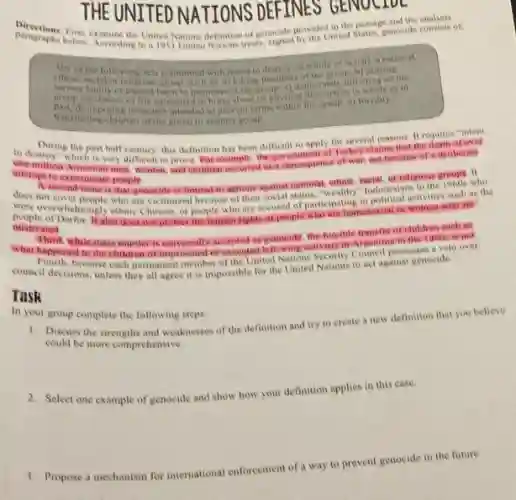 THE UNITEDNATIONS DEFINES GENOL IVC
ED NATIONS DEFINES GENOC
Directions Firs, examine the United Nations definition of genocide provide United
Any of the following wets committed with intent to destroy, in whole or in part is natic
ethine, rivial or roligious group, such as a killing memberdeliberately milleting on the
the group, b) saosing in
group conditions of life valculated to bring about its player the proup c) forcibly
d) imposing measures intended to prevent births within the groups e) forcibly
transforring children of the group to another group
to destroy" which is very difficult to prove Porexample, the government of Turkey claims that the death of over
During the past half century, this definition has been difficult to apply for several reasons. It requires "intent
one million Amenian men Women, and children occurred as a consequence of war not because of a deliberate
anempt to exterminate people
A second issue is that genocide iclimited to agrions against national ethnis, racial or religious groups ino
Indonesians in the
Were overwhelpseple who are vietnized who are victimized because of their in political activities such as the
overwhelmingly ethnic Chinese, or people who are accused of participationsasesuat or women who are?
mistreated
Third, while mass munder is universally accepted as genocite the foreible transfer of children such as
what happened to the children of imprisoned or excelled leftowing activits in Angentify in the 1980 is not.
because each permanent member of the United Nations Security Council possesses a veto over
council decisions, unless they all agree it is impossible for the United Nations to act against genocide.
Task
In your group complete the following steps:
1. Discuss the strengths and weaknesses of the definition and try to create a new definition that you believe
could be more comprehensive
2. Select one example of genocide and show how your definition applies in this case.
prevent genocide in the future.