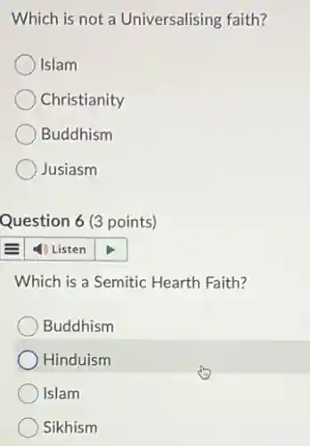 Which is not a Universalising faith?
Islam
Christianity
Buddhism
Jusiasm
Question 6 (3 points)
4) Listen
Which is a Semitic Hearth Faith?
Buddhism
Hinduism
Islam
Sikhism