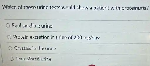 Which of these urine tests would show a patient with proteinuria?
Foul smelling urine
Protein excretion in urine of 200mg/day
Crystals in the urine
Tea-colored urine
