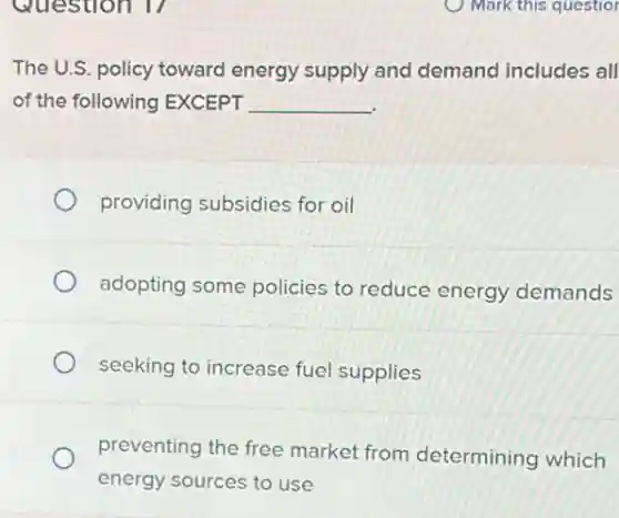 The U.S. policy toward energy supply and demand includes all
of the following EXCEPT __
providing subsidies for oil
adopting some policies to reduce energy demands
seeking to increase fue supplies
preventing the free market from determining which
energy sources to use