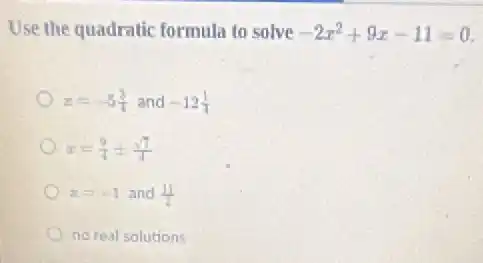 Use the quadratic formula to solve -2x^2+9x-11=0
x=-5(3)/(4) and -12(1)/(4)
x=(9)/(4)pm (sqrt (7))/(4)
x=-1 and (11)/(2)
no real solutions