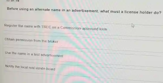 Before using an alternate name in an advertisement, what must a license holder do?
Register the name with TREC on a Commission-approved form
Obtain permission from the broker
Use the name in a test advertisement
Notify the local real estate board