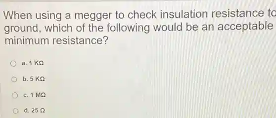 When using a megger to check insulation resistance to
ground, which of the following would be an acceptable
minimum resistance?
a. 1KOmega 
b. 5KOmega 
c. 1MOmega 
d. 25Omega
