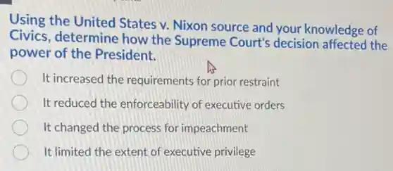 Using the United States v. Nixon source and your knowledge of
Civics, determine how the Supreme Court's decision affected the
power of the President.
It increased the requirements for prior restraint
It reduced the enforceability of executive orders
It changed the process for impeachment
It limited the extent of executive privilege
