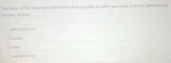 The value of the next-best alternative that you give up when you make a choice between two
or more options
opportunity cost
scarcity
Labor
unemployment