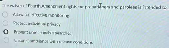 The waiver of Fourth Amendment rights for probatianers and parolees is intended to:
Allow for effective monitoring
Protect individual privacy
Prevent unreasonable searches
Ensure compliance with release conditions
