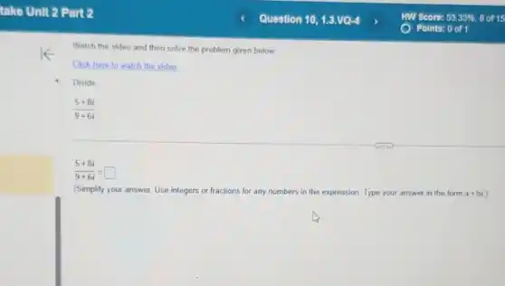 Watch the video and then solve the problem given below
Click here to watch the video
Divide
(5+8i)/(9+6i)
(5+8i)/(9+6i)=square
(Simplify your answer. Use integers or fractions for any numbers in the expression. Type your answer in the form a+bi )