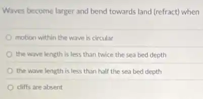 Waves become larger and bend towards land (refract)when
motion within the wave is circular
the wave length is less than twice the sea bed depth
the wave length is less than half the sea bed depth
cliffs are absent
