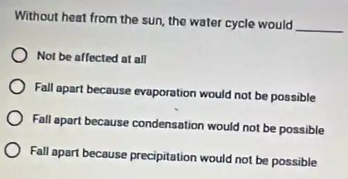 Without heat from the sun, the water cycle would
__
Not be affected at all
Fall apart because evaporation would not be possible
Fall apart because condensation would not be possible
Fall apart because precipitation would not be possible