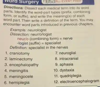 word Surgery Thosa EVENT PREP]
Directions: Dissect each medical term into its word
parts. Identify the word-part types (prefix, combining
form, or suffix), and write the meaning(s) of each
word part. Then write a definition of the term. You may
encounter word parts introduced in previous chapters.
Example.neurologist
Dissection: neur/o/logist
neur/o (combining form)=nerve
-logist (suffix)=specialist
Definition: specialist in the nerves
1. craniotomy
2. laminectomy
3. encephalopathy
4. meningitis
5. meningocele
6 hemiplegia
7. neuroglial
8. intracranial
9. aphasia
10. dystaxia
11 . quadriplegia
12. electroencephal gram