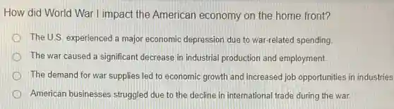 How did World War I impact the American economy on the home front?
The U.S. experienced a major economic depression due to war-related spending
The war caused a significant decrease in industrial production and employment.
The demand for war supplies led to economic growth and increased job opportunities in industries
American businesses struggled due to the decline in international trade during the war.