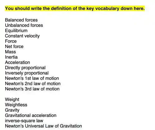 You should write the definition of the key vocabulary down here.
Balanced forces
Unbalanced forces
Equilibrium
Constant velocity
Force
Net force
Mass
Inertia
Acceleration
Directly proportional
Inversely proportional
Newton's 1st law of motion
Newton's 2nd law of motion
Newton's 3rd law of motion
Weight