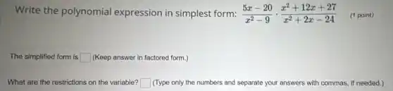 Write the polynomial expression in simplest form: (5x-20)/(x^2)-9cdot (x^2+12x+27)/(x^2)+2x-24 (1 point)
The simplified form is square (Keep answer in factored form.)
What are the restrictions on the variable? square (Type only the numbers and separate your answers with commas, if needed.)