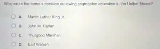 Who wrote the famous decision outlawing segregated education in the United States?
A. Martin Luther King Jr.
B. John M. Harlan
C. Thurgood Marshall
D. Earl Warren