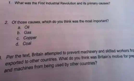 1. What was the First Industrial Revolution and its primary causes?
2. Of those causes which do you think was the most important?
a. Oil
b. Gas
c. Copper
d. Coal
Per the text, Britain attempted to prevent machinery and skilled workers fro
exported to other countries. What do you think was Britain's motive for pre
and machines from being used by other countries?