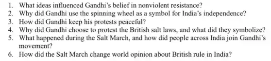 1. What ideas influenced Gandhi's belief in nonviolent resistance?
2. Why did Gandhi use the spinning wheel as a symbol for India 's independence?
3. How did Gandhi keep his protests peaceful?
4. Why did Gandhi choose to protest the British salt laws, and what did they symbolize?
5. What happened during the Salt March, and how did people across India join Gandhi's
movement?
6. How did the Salt March change world opinion about British rule in India?
