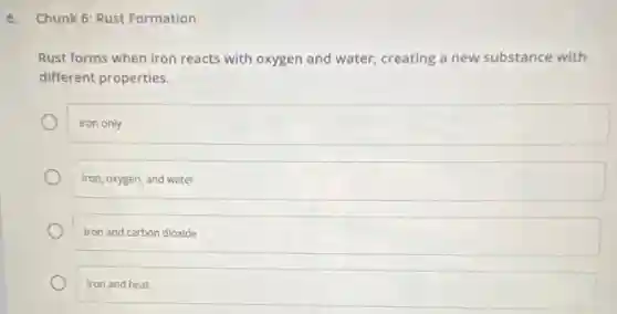 6. Chunk 6: Rust Formation
Rust forms when iron reacts with oxygen and water, creating a new substance with
different properties.
Iron only
Iron, oxygen, and water
Iron and carbon dioxide
Iron and heat