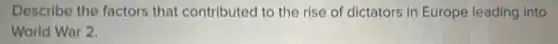 Describe the factors that contributed to the rise of dictators in Europe leading into
World War 2.
