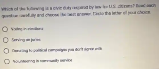 Which of the following is a civic duty required by law for U.S. citizens? Read each
question carefully and choose the best answer.Circle the letter of your choice.
Voting in elections
Serving on juries
Donating to political campaigns you don't agree with
Volunteering in community service