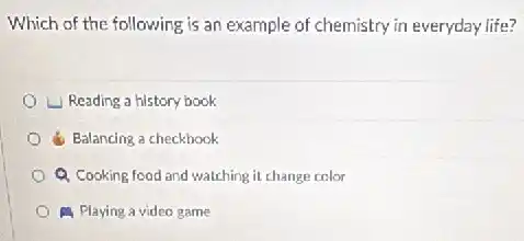 Which of the following is an example of chemistry in everyday life?
Leading a history book
d. Balancing a checkbook
Q Cooking food and watching it change color
A Playing a video game