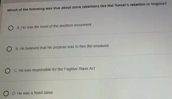 Which of the following was true about slave rebellions like Nat Turner's rebellion in Virginia?
A. He was the head of the abolition movement
B. He believed that his purpose was to free the enslaved
C. He was responsible for the Fugitive Slave Act
D. He was a freed slave