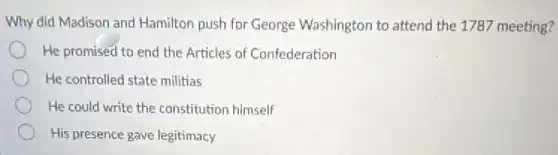 Why did Madison and Hamilton push for George Washington to attend the 1787 meeting?
He promised to end the Articles of Confederation
He controlled state militias
He could write the constitution himself
His presence gave legitimacy