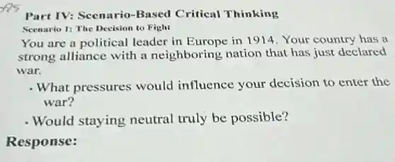 Part IV: Scenario -Based Critical Thinking
Seenario 1: The Decision to Fight
You are a political leader in Europe in 1914. Your country has a
strong alliance with a neighboring nation that has just declared
war.
- What pressures would influence your decision to enter the
war?
- Would staying neutral truly be possible?
Response: