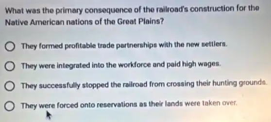 What was the primary consequence of the railroad's construction for the
Native American nations of the Great Plains?
They formed profitable trade partnerships with the new settlers.
They were integrated into the workforce and paid high wages.
They successfully stopped the railroad from crossing their hunting grounds.
They were forced onto reservations as their lands were taken over.