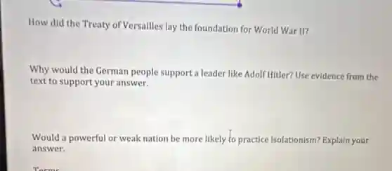 How did the Treaty of Versailles lay the foundation for World War II?
Why would the German people support a leader like Adolf Hitler? Use evidence from the
text to support your answer.
Would a powerful or weak nation be more likely to practice isolationism? Explain your
answer.