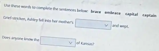 Use these words to complete the sentences below: brace embrace capital captain
Grief-stricken, Ashley fell into her mother's square  and wept.
Does anyone know the square  of Kansas?