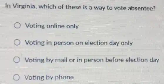 In Virginia, which of these is a way to vote absentee?
Voting online only
Voting in person on election day only
Voting by mail or in person before election day
Voting by phone