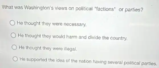 What was Washington's views on political "factions" or parties?
He thought they were necessary.
He thought they would harm and divide the country.
He thought they were illegal.
He supported the idea of the nation having several political parties.
